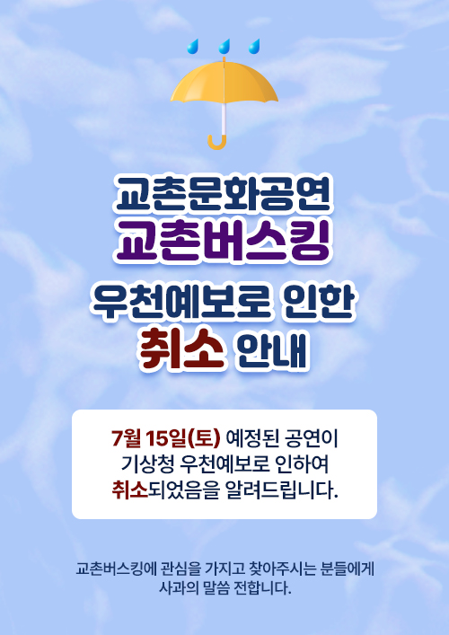 교촌문화공연 교촌버스킹우천예보로 인한 취소 안내 7월 15일(토) 예정된 공연이 기상청 우천예보로 인하여 취소되었음을 알려드립니다. 교촌버스킹에 관심을 가지고 찾아주시는 분들에게 사과의 말씀 전합니다.