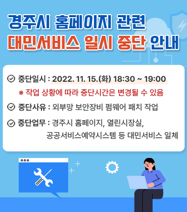 경주시 홈페이지 관련 대민서비스 일시 중단 안내
		1. 중단일시 : 2022. 11. 15.(화) 18:30 ~ 19:00 ※ 작업 상황에 따라 중단시간은 변경될 수 있음 2. 중단사유 : 외부망 보안장비 펌웨어 패치 작업 3. 중단업무 : 경주시 홈페이지, 열린시장실, 공공서비스예약시스템 등 대민서비스 일체