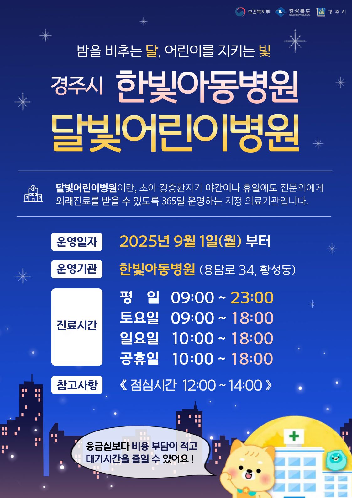 밤을 비추는 달, 어린이를 지키는 빛
경주 한빛아동병원 달빛어린이병원
달빛어린이병원이란, 소아 경증환자가 야간이나 휴일에도 전문의에게 외래진료를 받을 수 있도록 365일 운영하는 지정 의료기관입니다.
운영일자 : 2025년 9월 1일(월)부터
운영기관 : 한빛아동병원 (용담로 34, 황성동)
진료시간 : 평일 09:00 ~ 23:00 / 토요일 09:00 ~ 18:00 / 일요일 10:00 ~ 18:00 / 공휴일 10:00 ~ 18:00
참고사항 : 점심시간 12:00 ~ 14:00
※ 응급실보다 비용 부담이 적고 대기시간을 줄일 수 있어요!
주최 : 보건복지부, 경상북도, 경주시