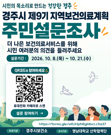 시민의 목소리로 만드는 건강한 경주, 경주시 제9기 지역보건의료계획 주민설문조사 더나은 보건의료서비스를 위해 시민 여러분의  의견을 들려주세요. 설문기간 : 2026.10.8.목~10.21 수 https://forms.gle/wBJHpN8gMbcLc5a37 , 주관 기간 경주시보건소 조사기관 영남대학교 산학협력단
