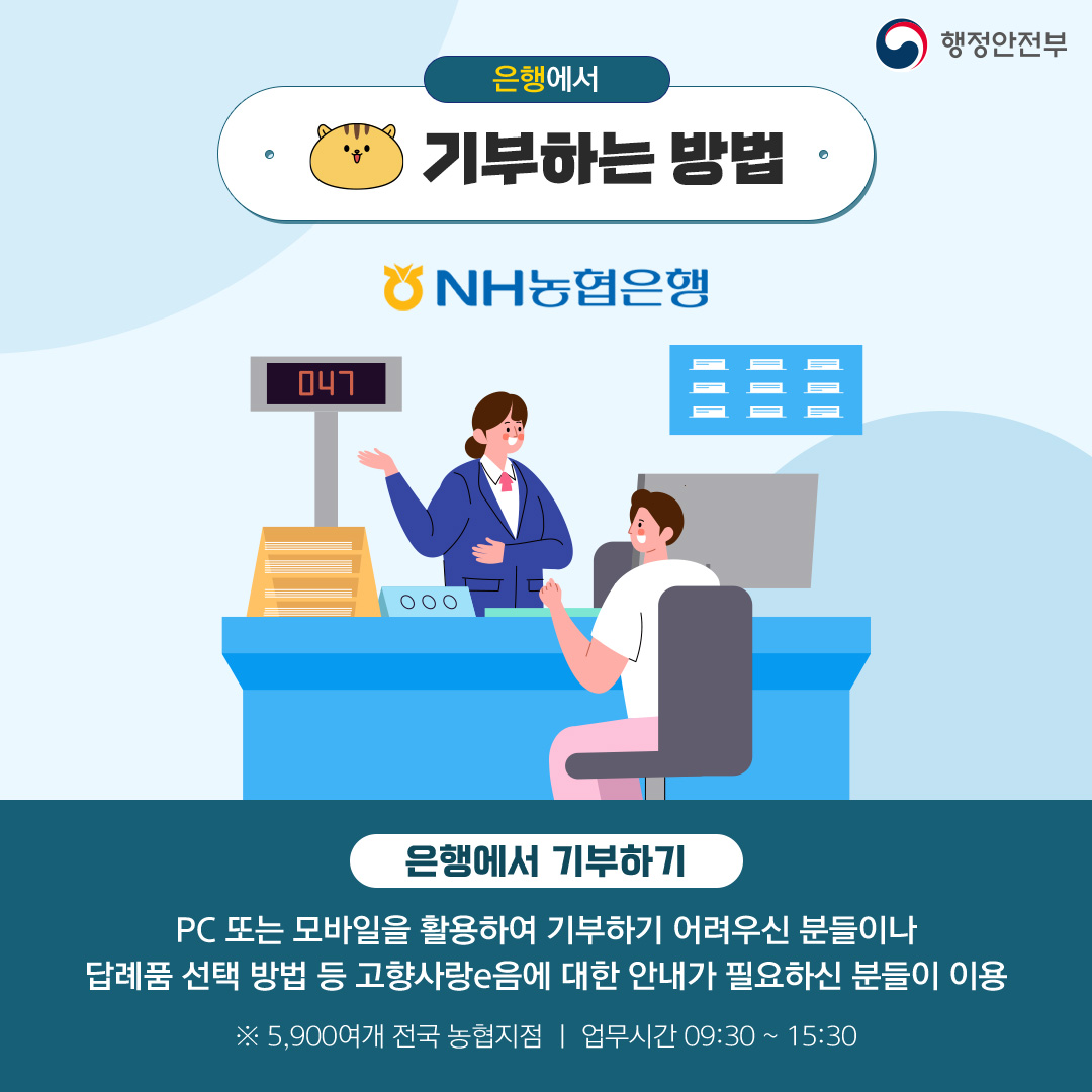 [행정안전부] 은행에서 기부하는 방법 (NH농협은행) 은행에서 기부하기 PC 또는 모바일을 활용하여 기부하기 어려우신 분들이나 답례품 선택 방법 등 고향사랑e음에 대한 안내가 필요하신 분들이 이용 ※ 5,900여개 전국 농협지점 업무시간 09:30 ~ 15:30