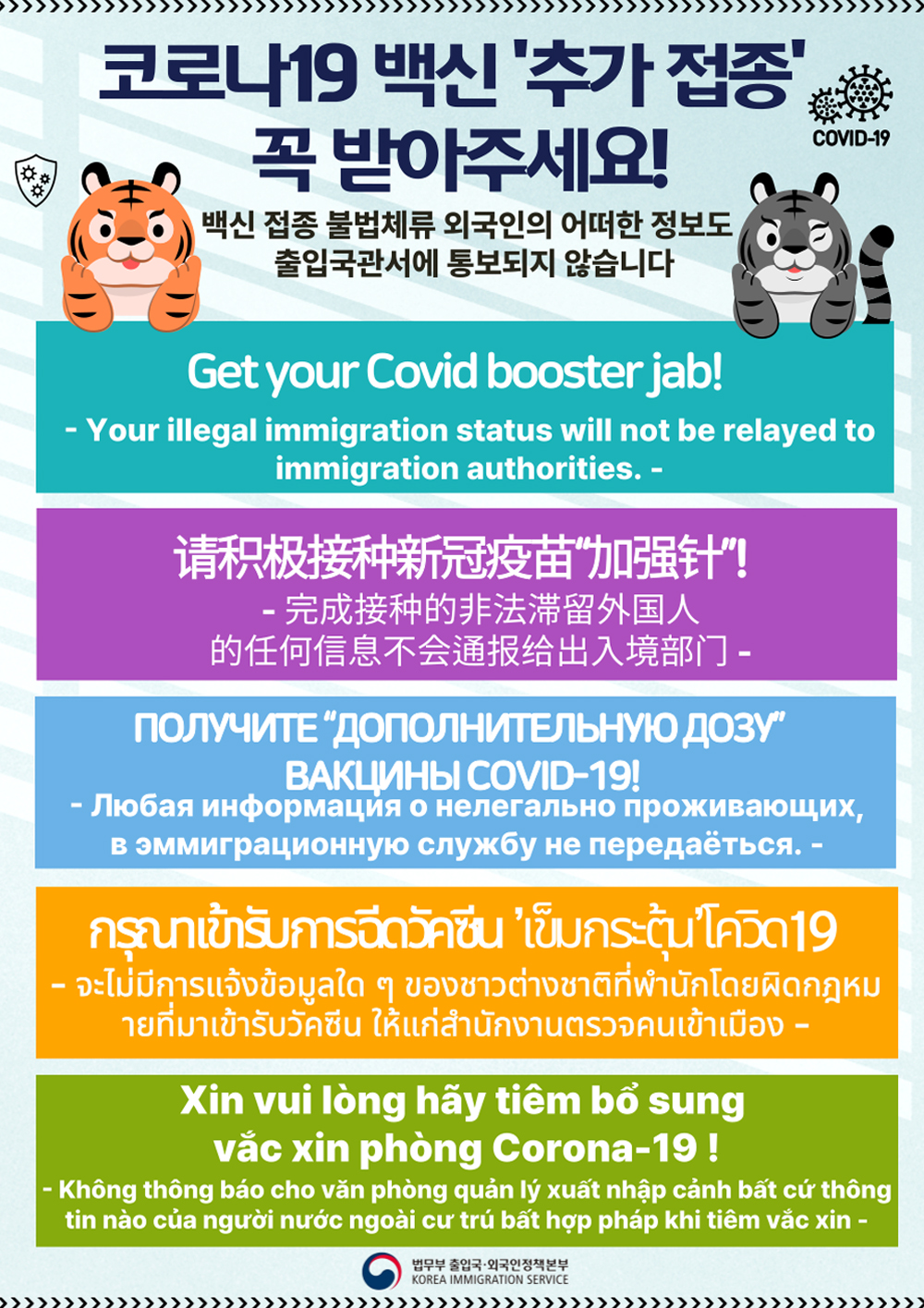 코로나19 백신 '추가 접종'꼭 받아주세요! 백신 접종 불법체류 외국인의 어떠한 정보도 출입국관서에 통보되지 않습니다. Get your Covid booster jab! - Your illegal immigration status will not be relayed to immigration authorities. -请积极接种新冠疫苗加强针! - 完成接种的非法滯留外国人」 的任何信息不会通服给出入境部 -ПОЛУЧИТЕ ДОПОЛНИТЕЛЬНУЮ ДОЗУ BAKLIMHBI COVID-19! - Любая информация о нелегально проживающих, в эммиграционную службу не передаёться. -nsunitisimsaintu ins-tuna19 - จะไม่มีการแจ้งข้อมูลใด ๆ ของชาวต่างชาติที่พํานักโดยผิดกฎหม ายที่มาเข้ารับวัคซีน ให้แก่สํานักงานตรวจคนเข้าเมือง -Xin vui lòng hãy tiêm bổ sung vắc xin phòng Corona-19 ! - Không thông báo cho văn phòng quản lý xuất nhập cảnh bất cứ thông tin nào của người nước ngoài cư trú bất hợp pháp khi tiêm vắc xin -법무부 출입국·외국인정책본부 KOREA IMMIGRATION SERVICE