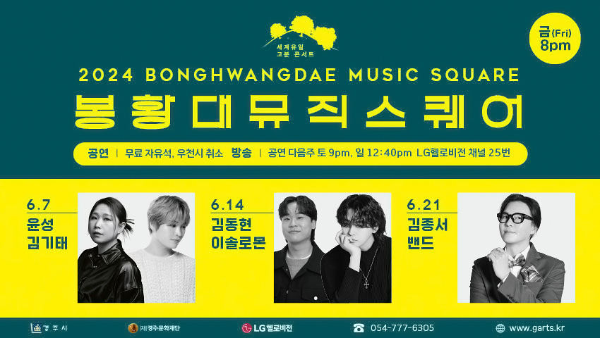 세계유일 고분 콘서트 2024 BONGHWANGDAE NUSIC SQUARE 봉황대뮤직스퀘어 금(Fri) 8pm / 공연 : 무료 자유석 우천시 취소 | 방송 : 공연 다음주 토 9pm, 일 12:40pm LG헬로비전 채널 25번 / 6.7 윤성 김기태 6.14 김동현 이솔로몬 6.21 김종서밴드 / 경주시 (재)경주문화재단 LG헬로비전 ☎054-777-6305 www.garts.kr