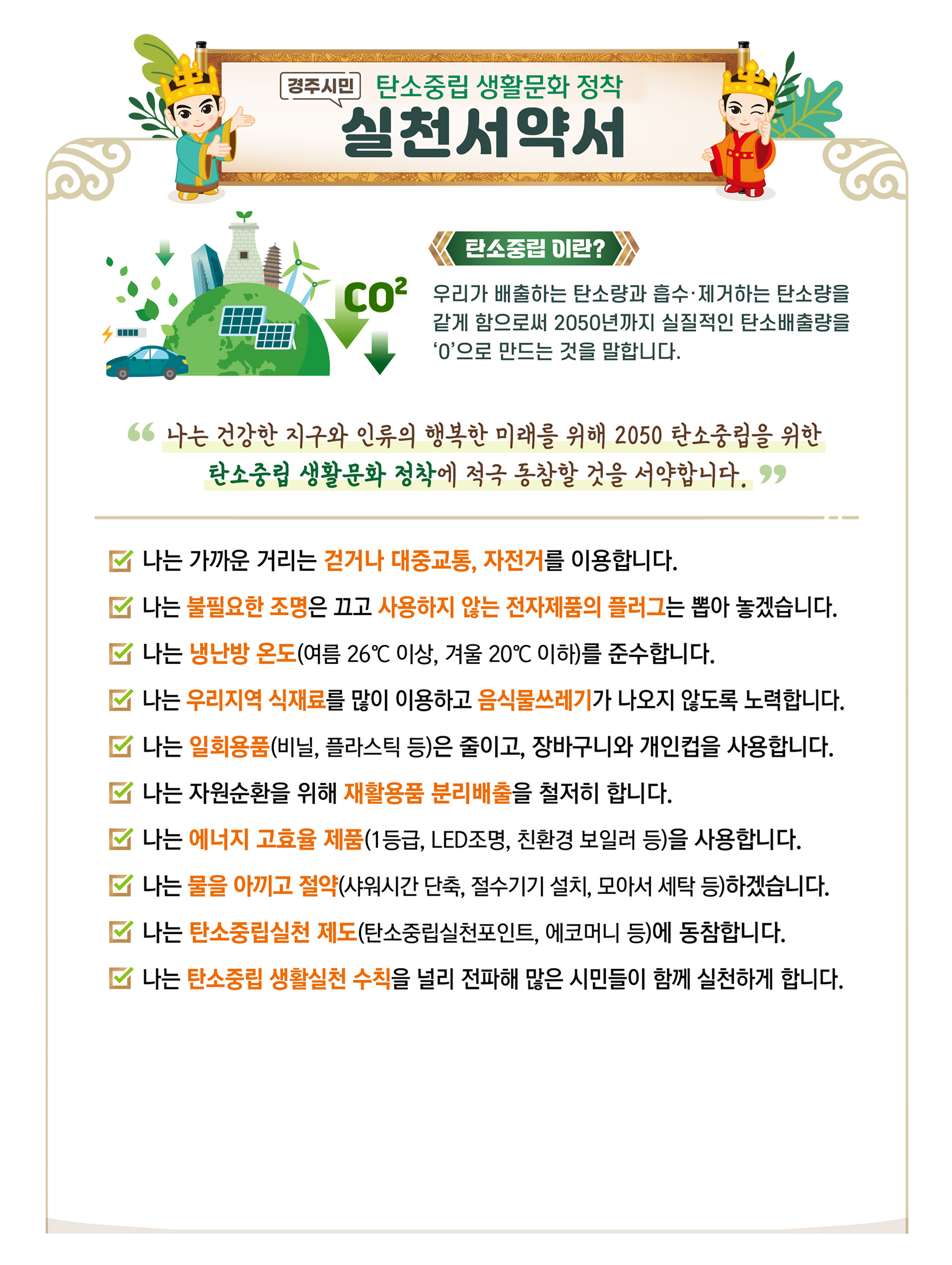 경주시민 탄소중립 생활문화 정착 실천서약서 / co2 탄소중립이란? / 우리가 배출하는 탄소량과 흡수·제거하는 탄소량을 같게 함으로써 2050년까지 실질적인 탄소배출량을 '0'으로 만드는 것을 말합니다. / 나는 건강한 지구와 인류의 행복한 미래를 위해 2050 탄소중립을 위한 탄소중립 생활문화 정착에 적극 동참할 것을 서약합니다. / 나는 가까운 거리는 걷거나 대중교통, 자전거를 이용합니다. / 나는 불필요한 조명은 끄고 사용하지 않는 전자제품의 플러그는 뽑아 놓겠습니다.  / 나는 냉난방 온도(여름 26°C 이상, 겨울 20°C이하)를 준수합니다. / 나는 우리지역 식재료를 많이 이용하고 음식물쓰레기가 나오지 않도록 노력합니다. / 나는 일회용품(비닐, 플라스틱 등)은 줄이고, 장바구니와 개인컵을 사용합니다. / 나는 자원순환을 위해 재활용품 분리배출을 철저히 합니다. /  나는 에너지 고효율 제품(1등급, LED조명, 친환경 보일러 등)을 사용합니다. / 나는 물을 아끼고 절약(샤워시간 단축, 절수기기 설치, 모아서 세탁 등)하겠습니다. / 나는 탄소중립실천 제도(탄소중립실천포인트, 에코머니 등)에 동참합니다. / 나는 탄소중립 생활실천 수칙을 널리 전파해 많은 시민들이 함께 실천하게 합니다.