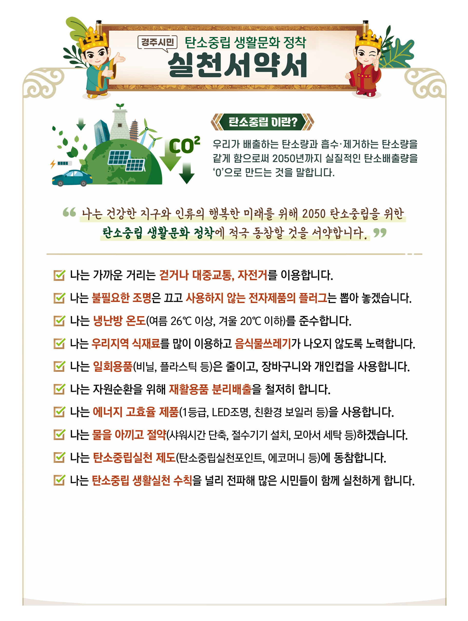 경주시민 탄소중립 생활문화 정착 실천서약서 / (CO²) 탄소중립이란? / 우리가 배출하는 탄소량과 흡수ㆍ제거하는 탄소량을 같게 함으로써 2050년까지 실질적인 탄소배출량을 '0'으로 만드는 것을 말합니다. / 나는 건강한 지구와 인류의 행복한 미래를 위해 2050 탄소중립을 위한 탄소중립 생활문화 정착에 적극 동참할 것을 서약합니다. / 나는 가까운 거리는 걷거나 대중교통, 자전거를 이용합니다. / 나는 불필요한 조명은 끄고 사용하지 않는 전자제품의 플러그는 뽑아 놓겠습니다.  / 나는 냉난방 온도(여름 26°C 이상, 겨울 20°C이하)를 준수합니다. / 나는 우리지역 식재료를 많이 이용하고 음식물쓰레기가 나오지 않도록 노력합니다. / 나는 일회용품(비닐, 플라스틱 등)은 줄이고, 장바구니와 개인컵을 사용합니다. / 나는 자원순환을 위해 재활용품 분리배출을 철저히 합니다. /  나는 에너지 고효율 제품(1등급, LED조명, 친환경 보일러 등)을 사용합니다. / 나는 물을 아끼고 절약(샤워시간 단축, 절수기기 설치, 모아서 세탁 등)하겠습니다. / 나는 탄소중립실천 제도(탄소중립실천포인트, 에코머니 등)에 동참합니다. / 나는 탄소중립 생활실천 수칙을 널리 전파해 많은 시민들이 함께 실천하게 합니다.