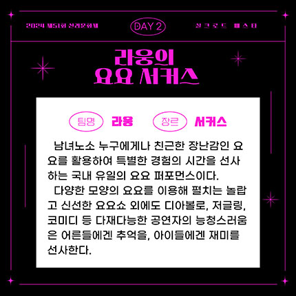 2024 제51회 신라문화제 실크로드 페스타 day2 팀명 라웅, 장르 서커스, 남녀노수 누구에게나 친근한 장난감인 요요를 활용하여 특별한 경험의 시간을 선사하는 국내 유일의 요요 퍼포먼스이다. 다양한 모양의 요요를 이용해 펼치는 놀랍고 신선한 요요쇼 외에도 디아볼로, 저글링, 코미디 등 다재다능한 공연자의 능청스러움은 어른들에겐 추억을, 아이들에겐 재미를 선사한다.