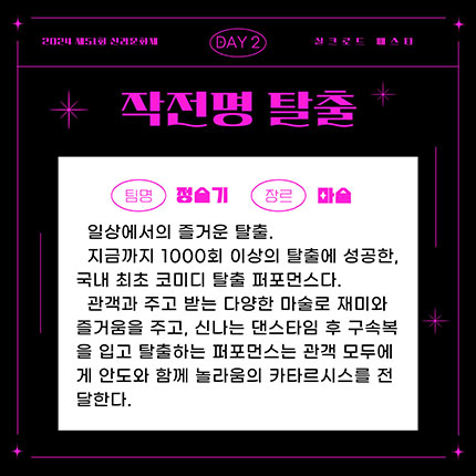 2024 제51회 신라문화제 실크로드 페스타 day2 팀명 정슬기, 장르 마술, 일상에서의 즐거운 탈출, 지금까지 1000회 이상의 탈출에 성공한, 국내 최초 코미디 탈출 퍼포먼스이다. 관객과 주고 받는 다양한 마술로 재미와 즐거움을 주고, 신나는 댄스타임 후 구속복을 입고 탈출하는 퍼포먼스는 관객 모두에게 안도와 함께 놀라움의 카타르시스를 전달한다.