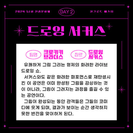 2024 제51회 신라문화제 실크로드 페스타 day2 팀명 크로키키브라더스 장르 드로잉서커스, 유쾌하게 그림 그리는 형제의 화려한 라이브 드로잉 쇼. 서커스와도 같은 화려한 퍼포먼스로 재탄생시킨 이 공연은 이미 완성된 그림을 감상한느 것이 아니라, 그림이 그려지는 과정을 즐길 수 있는 공연이다. 그림이 완성되는 동안 관객들은 그들의 코디디에 웃게 되며, 결과가 보이는 순간 생각하지 못한 반전을 맞이하게 된다.
