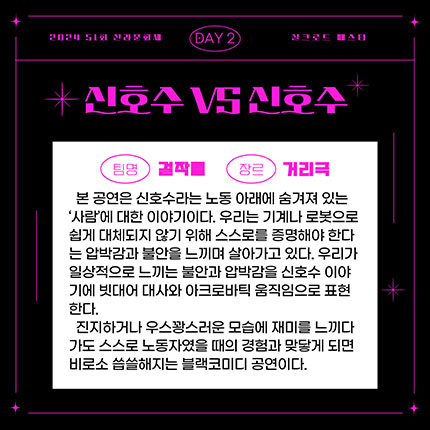 2024 제51회 신라문화제 실크로드 페스타 day2 팀명 걸작들 장르 거리극, 본 공연은 신호수라는 노동 아래에 숨겨져 있는 '사람'에 대한 이야기이다. 우리는 기계나 로봇으로 쉽게 대체되지 않기 위해 스스로를 증명해야 한다는 압박감과 불안을 느끼며 살아가고 있다. 우리가 일상적으로 느끼는 불안과 압박감을 신호수 이야기에 빗대어 대사와 아크로바틱 움직임으로 표현한다. 진지하거나 우스꽝스러운 모습에 재미를 느끼다가도 ㅅ스로 노동자였을 때의 경험과 맞닿게 되면 비로소 씁쓸해지는 블랙코미디 공연이다.