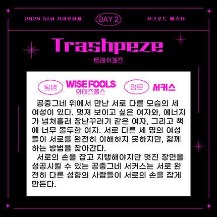 2024 제51회 신라문화제 실크로드 페스타 day2 팀명 와이즈폴스 장르 서커스, 공중그네 위에 만난 서로 다른 모습의 세 여성이 있다. 멋져 보이고 싶은 여자와, 에너지가 넘처흘러 장난꾸러기 같은 여자, 그리고 책에 너무 몰두한 여자. 서로 다른 세 명의 여성들이 서로를 완전히 이해하지 못하지만, 함께 하는 방법을 찾아간다. 서로의 손을 잡고 지태해야지만 멋진 장면을 성공시킬 수 있는 공중그네 서커스는 서로 완전히 다른 성향의 사람들이 서로의 손을 잡게 만든다.