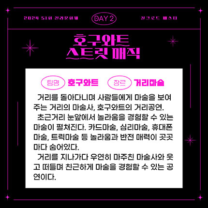 2024 제51회 신라문화제 실크로드 페스타 day2 팀명 호구와트 장르 거리마술, 거리를 돌아다니며 사람들에게 마술을 보여주는 거리의 마술사, 호구와트의 거리공연. 초근거리 눈앞에서 놀라움을 경험할 수 있는 마술이 펼쳐진다. 카드마술, 심리마술, 휴대폰마술, 트릭마술 등 놀라움과 반전매력이 곳곳마다 숨어있다. 거리를 지나다가 우연히 마주친 마술사와 웃고 떠들며 친근하게 마술을 경험할 수 있는 공연이다.