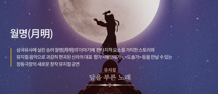 월명(月明) 삼국유사에 실린 승려 월명(月明)의 이야기에 판타지적 요소를 가미한 스토리와 뮤지컬음악으로 과감히 편곡된 신라의 대표향가 '제망매가','도솔가' 등을 만날 수 있는 정동극장의 새로운 창작 뮤지컬 공연 뮤지컬 달을 부른 노래