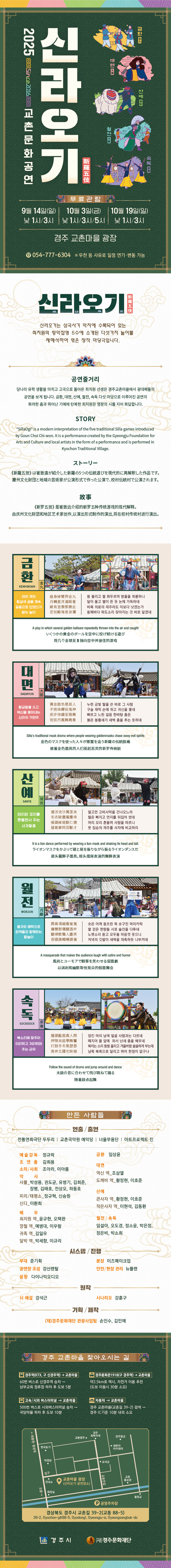 2025 교촌문화공연 신라오기 9월 14일(일) 낮 1시/ 3시, 10월 3일(금) 낮 1시/3시/5시, 10월 19일(일) 낮 1시, 3시 경주 교촌마을 광장, 우천 등의 사유로 일정 연기 또는 변경될 수 있음, 문의 054-777-6304 신라오기는 삼국사기 악지에 수록되어 있는 최치원의 향악잡영 5수에 소개된 다섯가지 놀이를 재해석하여 엮은 창작마당극입니다. 공연줄거리 : 당나라 유학생활을 마치고 고국으로 돌아온 최치원 선생은 경주교촌마을에서 광대패들의 공연을 보게 됩니다. 금환, 대면, 산예, 월전, 속독 다섯 마당으로 이루어진 공연의 화려한 춤과 뛰어난 기예에 탄복한 최치원은 명문의 시를 지어 화답합니다. 금환(여러 개의 황금색 공을 계속 공중으로 던졌다가 받는 놀이) : 몸 돌리고 팔 휘두르며 방울을 희롱하니 달이 돌고 별이 뜬 듯 눈에 가득하네. 비록 의료의 재주라도 이보다 낫겠는가. 동해바다 파도소리 잦아지는 것 바로 알겠네. 대면(황금탈을 쓰고 역신을 쫓아내는 신라의 가면무) : 누런 금빛 탈을 쓴 바로 그 사람, 구슬 채찍 손에 쥐고 귀신을 쫓네. 빠르고 느린 걸음 한바탕 춤은 붉은 봉황새가 새벽 춤을 추는 듯하네. 산예(머리와 꼬리를 흔들면서 추는 사자탈춤) : 멀고먼 고비사막을 건너오느라 털은 빠지고 먼지를 뒤집어 ᄊᅠᆻ네. 머리 꼬리 흔들며 사람을 따르니 뭇 짐승의 재주를 사자에 비교하리. 월전(풍자와 해학으로 관객들과 함께하는 탈놀이) : 솟은 어깨, 움츠린 목, 솟구친 머리카락, 팔 걷은 한량들 서로 술잔을 다투네. 노랫소리 듣고 모두들 마음껏 웃으니 저녁의 깃발이 새벽을 재촉하듯 나부끼네. 속독(북소리에 맞추어 이리뛰고 저리뛰며 추는 군무) : 엉킨 머리, 남색 얼굴, 사람과는 다르네. 떼지어 뜰 앞에 와서 난새 춤을 배우네. 북치는 소리 둥둥 울리고 겨울바람 쓸쓸하게 부는데 남쪽, 북쪽으로 달리고 뛰어 한정이 없구나. 만든사람들 창작/출연 : 전통연희극단 두두리, 교촌국악원 예악당, 너울무용단, 아트프로젝트 진,  시스템/진행 : 무대 준기획, 강산렌탈, 다이나믹오디오, 이즈메이크업, 안전 및 현장 관리 뉴플랜 기획/제작 : (재)경주문화재단 관광사업팀 손인수, 김민예 주최/주관 : 경주시/(재)경주문화재단