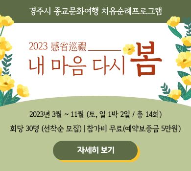 경주시 종교문화여행 치유순례프로그램 2023 感省巡禮 내 마음 다시 봄 2023년 3월~11월 (토, 일 1박 2일 / 총 14회) 회당 30면 (선착순 모집) | 참가비 무료(예약보증금 5만원) [자세히 보기]