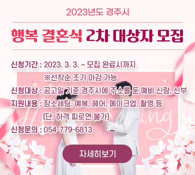 2023년도 경주시 행복 결혼식 2차 대상자 모집
  - 신청기간 : 2023. 3. 3. ~ 모집 완료시까지 ※선착순 조기 마감 가능
  - 신청대상 : 공고일 기준 경주시에 주소를 둔 예비 신랑, 신부
  - 지원내용 : 장소세팅, 예복, 헤어, 메이크업, 촬영 등 (단, 하객 피로연 불가)
  - 신청문의 : 054-779-6813