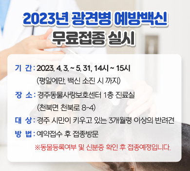 2023년 광견병 예방백신 무료접종 실시 / 기  간 : 2023. 4. 3. ~ 5. 31, 14시 ~ 15시(평일에만, 백신 소진 시 까지) / 장  소 : 경주동물사랑보호센터 1층 진료실 (천북면 천북로 8-4)/ 대  상 : 경주 시민이 키우고 있는 3개월령 이상의 반려견 / 방  법 : 예약접수 후 접종방문 ※동물등록여부 및 신분증 확인 후 접종예정입니다.
