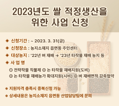 2023년도 쌀 적정생산을 위한 사업 신청 ◈ 신청기간 : ~ 2023. 3. 31(금) ◈ 신청장소 : 농지소재지 읍면동 주민센터 ◈ 대상농지 : ′22년 벼 재배 → ′23년 타작물 재배 농지 등 ◈ 사 업 명 ① 전략작물 직불제 ② 논 타작물 재배지원(도비)  ③ 논 타작물 재배농가 확대지원(시비) ④ 벼 재배면적 감축협약 ※ 지원자격 충족시 중복신청 가능 ※ 상세내용은 농지소재지 읍면동 산업담당팀에 문의