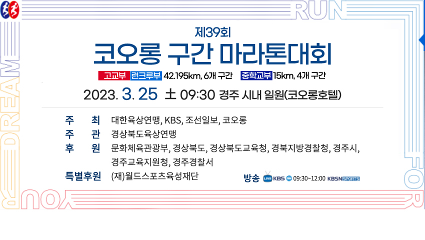 제39회 코오롱 구간 마라톤대회 고교부 런크루부 42.195km, 6개 구간  중학교부 15km, 4개 구간 2023. 3. 25  土 09:30 경주 시내 일원(코오롱호텔) 주최  대한육상연맹, kbs, 조선일보, 코오롱 주관 경상북도육상연맹 후원 문화체육관광부, 경상북도, 경상북도교육청, 경북지방경찰청, 경주시, 경주교육지원청, 경주경찰서 특별후원 (재)월드스포츠육성재단 방송 LIVE KBS 09:30~12:00 KBSN KOLON