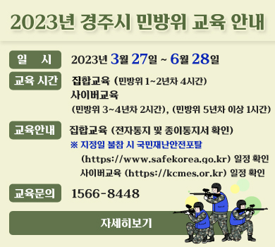 2023년 경주시 민방위 교육 안내 일 시 : 2023년 3월 27일 ~ 6월 28일  교육시간 : 집합교육 (민방위 1~2년차 4시간) 사이버교육(민방위 3~4년차 2시간, 민방위 5년차 이상 1시간) 교육안내 : 집합교육 (전자통지 및 종이통지서 확인)  ※ 지정일 불참 시 국민재난안전포탈(https://www.safekorea.go.kr) 일정 확인 사이버교육 (https://kcmes.or.kr) 일정 확인 교육문의 : 1566-8448 자세히보기