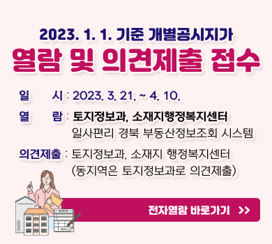 2023. 1. 1. 기준 개별공시지가 열람 및 의견제출 접수 일시 : 2023. 3. 21. ~ 4. 10. 열람 : 토지정보과, 소재지행정복지센터 일사편리 경북 부동산정보조회 시스템 의견제출 : 토지정보과, 소재지 행정복지센터 (동지역은 토지정보과로 의견제출) 전자열람 바로가기