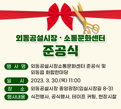 외동공설시장•소통문화센터 준공식 행사명 : 외동공설시장•소통문화센터 준공식 및 외동읍 화합한마당 일  시  : 2023. 3. 30.(목) 11:00 장소  : 외동공설시장 중앙광장(입실시장길 8-3) 행사내용: 식전행사, 공식행사, 테이프 커팅, 현장시찰