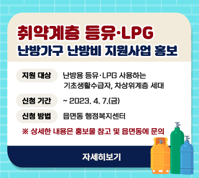 취약계층 등유·LPG 난방가구 난방비 지원사업 홍보 지원 대상      난방용 등유·LPG 사용하는 기초생활수급자, 차상위계층 세대 신청 기간 ~ 2023. 4. 7.(금) 신청 방법 읍면동 행정복지센터 ※ 상세한 내용은 홍보물 참고 및 읍면동에 문의 자세히보기