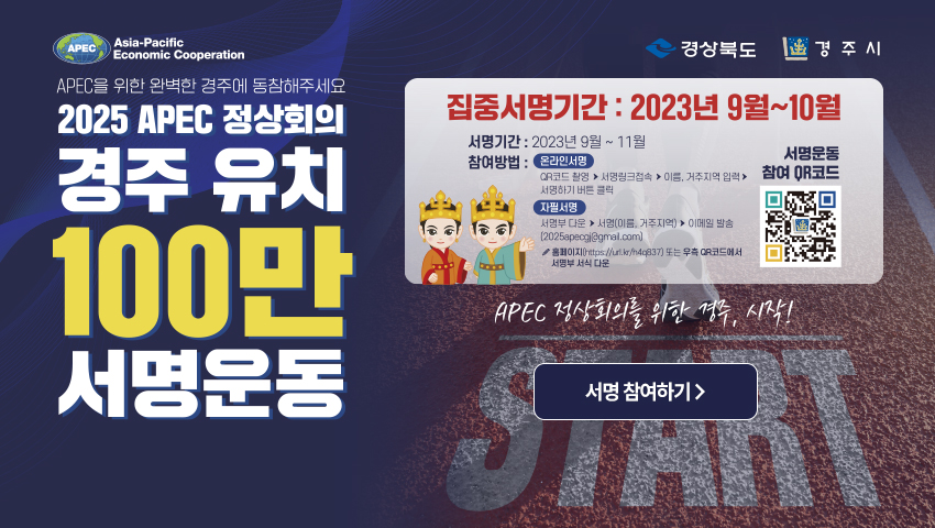 APEC Asia-Pacific Economic Cooperation 경상북도 경주시 APEC을 위한 완벽한 경주에 동참해주세요 2025 APEC 정상회의 경주 유치 100만 서명운동 집중서명기간 : 2023년 9월~10월 서명기간 : 2023년 9월 ~ 11월 참여방법 : 온라인서명 - QR코드 촬영 → 서명링크 접속 → 이름, 거주지역 입력 → 서명하기 버튼 클릭 자필 서명 - 서명부 다운 → 서명(이름, 거주지역) → 이메일 발송(2025apecgj@gmail.com) 홈페이지(http://url.kr/h4q837) 또는 우측 QR코드에서 서명부 서식 다운 서명운동 참여 QR코드 (https://m.site.naver.com/1cXt3/) APEC 정상회의를 위한 경주, 시작! (서명 참여하기)