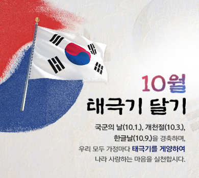 10월 태극기 달기 국군의 날(10.1.) , 개천절(10.3.), 한글날(10.9.)을 경축하며, 우리 모두 가정마다 태극기를 게양하여 나라 사랑하는 마음을 실천합시다.