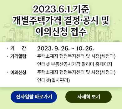 2023.6.1.기준 개별주택가격 결정·공시 및 이의신청 접수 / 기간 : 2023. 9. 26. ~ 10. 26. / 가격열람 : 주택소재지 행정복지센터 및 시청(세정과), 인터넷 부동산공시가격알리미 홈페이지 / 이의신청 : 주택소재지 행정복지센터 및 시청(세정과), 인터넷(일사편리) (전자열람 바로가기) (자세히보기)