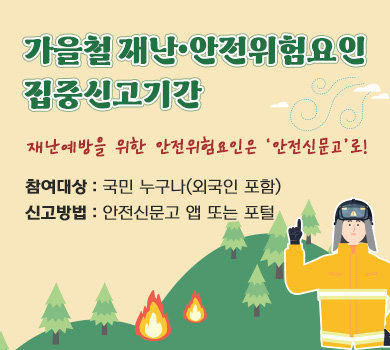 가을철 재난•안전위험요인 집중신고기간 재난예방을 위한 안전위험요인은 ‘안전신문고’로!  참여대상 : 국민 누구나(외국인 포함) 신고방법 : 안전신문고 앱 또는 포털