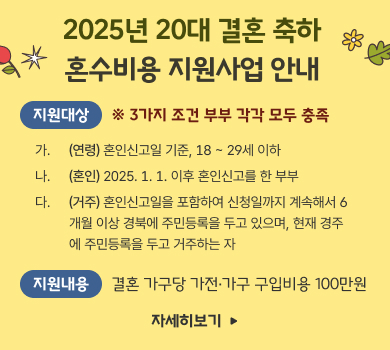 2025년 20대 결혼 축하 혼수비용 지원사업 안내 지원대상 ※ 3가지 조건 부부 각각 모두 충족 가.  (연령) 혼인신고일 기준, 18 ~ 29세 이하 나.  (혼인) 2025. 1. 1. 이후 혼인신고를 한 부부 다. (거주) 혼인신고일을 포함하여 신청일까지 계속해서 6개월 이상 경북에 주민등록을 두고 있으며, 현재 경주에 주민등록을 두고 거주하는 자 지원내용 결혼 가구당 가전·가구 구입비용 100만원 자세히보기