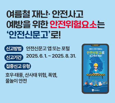 여름철 재난· 안전사고 예방을 위한 안전위험요소는 ‘안전신문고’로! 신고방법 : 안전신문고 앱 또는 포털 신고기간 : 2025. 6. 1. ~ 2025. 8. 31.  집중신고 유형 : 호우‧태풍, 산사태 위험, 폭염, 물놀이 안전
