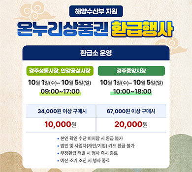 해양수산부 지원 온누리상품권 환급행사 | 환급소 운영 경주성동시장, 안강공설시장 10월 1일(수)~10월 5일(일) 09:00~17:00 | 경주중앙시장 10월 1일(수)~10월 5일(일) 10:00~18:00 | 34,000원 이상 구매 시 10,000원 환급 | 67,000원 이상 구매 시 20,000원 환급 | 본인 확인 수단 미지참 시 환급 불가 | 법인 및 사업자(개인/기업) 카드 환급 불가 | 부정환급 적발 시 행사 즉시 종료 | 예산 조기 소진 시 행사 종료