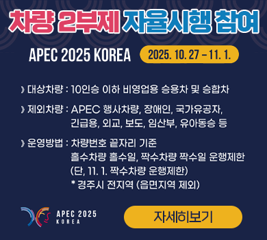 APEC 2025 KOREA WELCOME TO GYEONGJU | 차량 2부제 자율시행 참여 | 2025.10.27 ~ 11.1 | 대상차량: 10인승 이하 비영업용 승용차 및 승합차 | 제외차량: APEC 행사차량, 장애인, 국가유공자, 긴급용, 외교, 보도, 임산부, 유아동승 등 | 운영방법: 차량번호 끝자리 기준 홀수차량 홀수일, 짝수차량 짝수일 운행제한 (단, 11.1 짝수차량 운행제한) | * 경주시 전지역 (읍면지역 제외) | APEC 2025 KOREA | 자세히보기