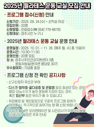 2025년 필라테스 운동 교실 모집 안내 | 신청기간: 2025.09.24.(수)~선착순 마감 | 모집인원: 20명 | 신청방법: 전화접수(☎054-779-8676) | 신청대상: 경주시민 누구나 | 2025년 필라테스 운동 교실 운영 안내 | 운영일정: 2025.10.01.~11.26.(매주 월, 수) 총 15회차 | 운영시간: 10:30~11:30 | 운영장소: 황성동행정복지센터 3층 대회의실(경주시 황성동 황성로 307) | 우수참여자: 기념품 증정 | 프로그램 신청 전 확인 공지사항: - 신규신청자 우선권 부여 - 다수 프로그램 동시참여자 및 관외등록 등이 중상이 되는 경우, 참여제한 또는 추가 프로그램 신청 시 불이익 있음 - 신청 후 불참하거나 중도포기 시 차후 프로그램 참여가 제한될 수 있음 | 운동 시 편한 복장 및 개인 음료 지참 | 프로그램 시작 전 반드시 사전접수가 이루어져야 합니다.