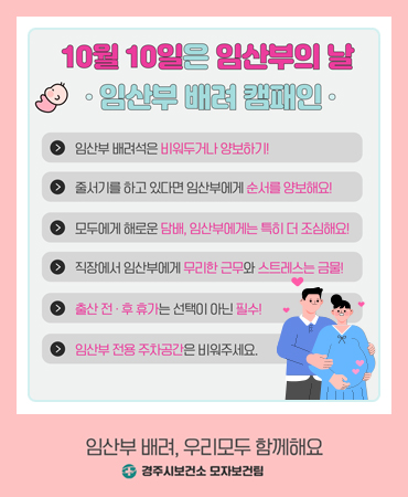 10월 10일은 임산부의 날 임산부 배려 캠패인 - 임산부 배려석은 비워두거나 양보하기! 줄서기를 하고 있다면 임산부에게 순서를 양보해요! 모두에게 해로운 담배, 임산부에게는 특히 더 조심해요! 직장에서 임산부에게 무리한 근무와 스트레스는 금물! 출산 전후 휴가는 선택이 아닌 필수! 임산부 전용 주차공간은 비워주세요.