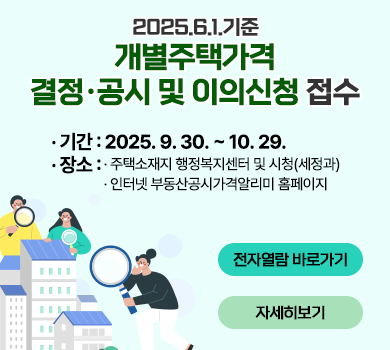 2025.6.1.기준 개별주택가격 결정공시 및 이의신청 접수
 기간 : 2025. 9. 30. ~ 10. 29.
 장소 : 주택소재지 행정복지센터 및 시청(세정과)
        인터넷 부동산공시가격알리미 홈페이지
전자열람 바로가기                      자세히보기