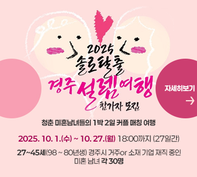2025 솔로탈출 경주 설렘여행 참가자 모집
청춘 미혼남녀들의 1박 2일 커플 매칭 여행
2025. 10. 1.(수) ~ 10. 27.(월) 18:00까지 (27일간)
27~45세(98 ~ 80년생) 경주시 거주or 소재 기업 재직 중인 미혼 남녀 각 30명
(자세히보기)