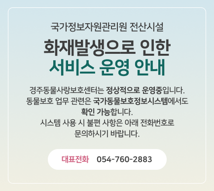 국가정보자원 관리원 전산시설 화재발생으로 인한 서비스 운영 안내 - 경주동물사랑보호센터는 정상적으로 운영중입니다. 동물보호 업무 관련은 국가동물보호정보시스템에서도 확인 가능합니다. 시스템 사용 시 불편 사항은 아래 전화번호로 문의하시기 바랍니다. 대표전화 054-760-2883