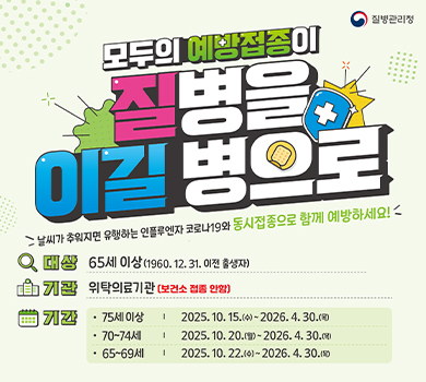 모두의 예방접종이 질병을 이길병으로
질병관리청 / 나맀가 추워지면 유행하는 인플루엔자 코로나19와 동시접종으로 함께 예방하세요!
대상 : 65세이상(1960.12.31.이전출생자)
기관 : 위탁의료기관(보건소 접종 안함)
기간 : 75세 이상 2025. 10. 15.(수) ~ 2026. 4. 30.(목)
      70~74세  2025. 10. 20.(월) ~ 2026. 4. 30(목)
      65~69세 2025. 10. 22.(수) ~ 2026. 4. 30(목)