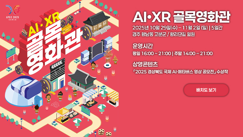 [APEC 2025 Korea] AI·XR 골목영화관 2025년 10월 29일(수) ~ 11월 2일(일) 5일간 경주 황남동 고분군/황리단길 일원 [운영시간] 평일 16:00 ~ 21:00 / 주말 14:00 ~ 21:00 [상영콘텐츠] - 「2025 경상북도 국제 AI‧메타버스 영상 공모전」 수상작 (배치도 보기)