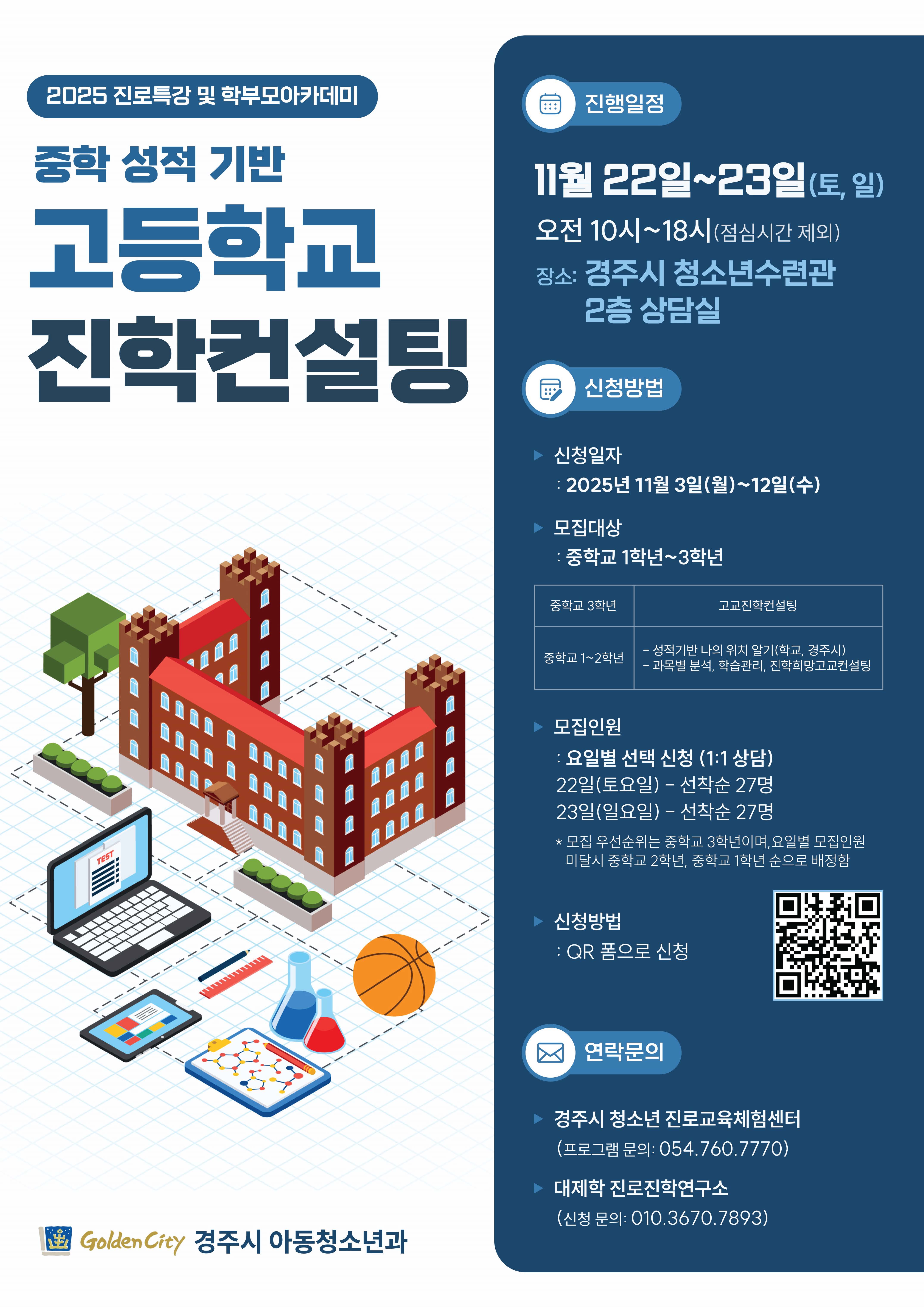 2025 진로특강 및 학부모아카데미 | 중학 성적 기반 고등학교 진학컨설팅 | 진행일정 11월 22일~23일 (토, 일) 오전 10시~18시(점심시간 제외) | 장소: 경주시 청소년수련관 2층 상담실 | 신청방법 | 신청일자: 2025년 11월 3일(월)~12일(수) | 모집대상: 중학교 1학년~3학년 | 모집인원: 요일별 선택 신청 (1:1 상담) 22일(토요일) - 선착순 27명 23일(일요일) - 선착순 27명 * 모집 우선순위는 중학교 3학년이며, 요일별 모집인원 미달시 중학교 2학년, 중학교 1학년 순으로 배정함 | 신청방법: QR 폼으로 신청 | 연락문의 | 경주시 청소년 진로교육체험센터 (프로그램 문의: 054.760.7770) | 대제학 진로진학연구소 (신청 문의: 010.3670.7893) | Golden City 경주시 아동청소년과 | qr코드(접속링크: 구글 설문지로 이동)
