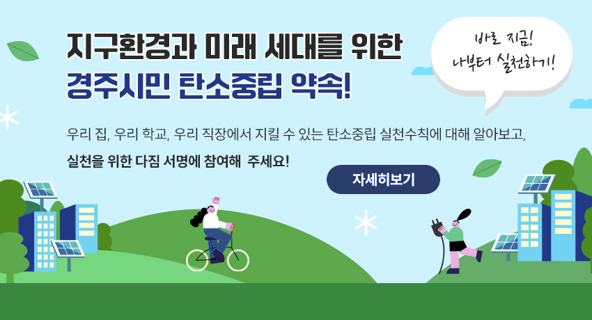 지구환경과 미래 세대를 위한 경주시민 탄소중립 약속! 바로 지금! 나부터 실천하기! 우리 집, 우리 학교, 우리 직장에서 지킬 수 있는 탄소중립 실천수칙에 대해 알아보고,  실천을 위한 다짐 서명에 참여해 주세요! 자세히보기