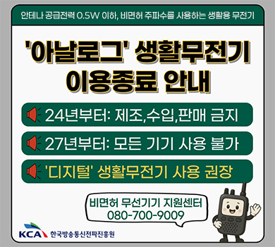 안테나 공급전력 0.5W 이하, 비면허 주파수를 사용하는 생활용 무전기
아날로그 생활무전기 이용종료 안내 | 24년부터: 제조, 수입, 판매 금지 | 27년부터: 모든 기기 사용 불가 | ‘디지털’ 생활무전기 사용 권장 | 비면허 무선기기 지원센터 080-700-9009 | kca 한국방송통신전파진흥원
