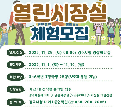 열린시장실 체험모집
일시/장소 : 2025. 11. 29.(토) 09:00/경주시청 영상회의실
모집기간 : 2025. 11. 1. (토) ~ 11. 10.(월)
체험대상 : 3~6학년 초등학생 25명(보호자 동행 가능)
신청방법 : 기간 내 선착순 온라인 접수
          경주시 홈페이지▷열린시장실▷소통24시▷시장실 체험신청
문 의 처 : 경주시청 대외소통협력관(☏ 054-760-2602)