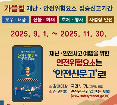 가을철 재난·안전위험요소 집중신고기간
호우·태풍 산불·화재 축제·행사 사업장 안전
2025. 9. 1. ~ 2025. 11. 30.
재난·안전사고 예방을 위한 안전위험요소는 안전신문고로!
생활 속 안전 위험요소 안전신문고로 신고해주세요!
참여대상 : 국민 누구나(외국인 포함)
신고방법 : 안전신문고 앱 또는 포털 (www.safetyreport.go.kr)