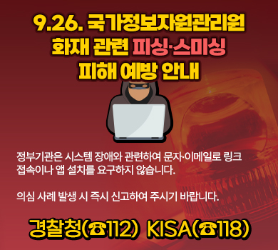 9. 26 국가정보자원관리원 화재 관련 피싱·스미싱 피해 예방 안내
정부기관은 시스템 장애와 관련하여 문자·이메일로 링크 접속이나 앱 설치를 요구하지 않습니다.

의심 사례 발생 시 즉시 신고하여 주시기 바랍니다.
경찰청(☎112)
KISA(☎118)
