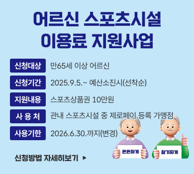 튼튼하게 활기차게
어르신 스포츠시설
이용료 지원사업
신청대상
만65세 이상 어르신
신청기간
2025.9.5.~ 예산소진시(선착순)
지원내용
스포츠상품권 10만원
사 용 처
관내 스포츠시설 중 제로페이 등록 가맹점
사용기한
2026.6.30.까지(변경)
신청방법 자세히보기