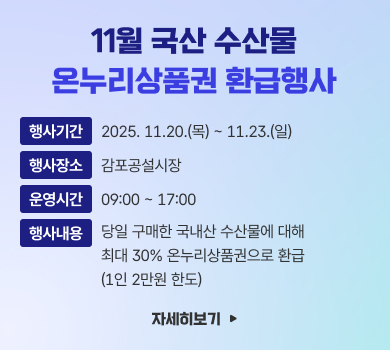 11월 국산 수산물
온누리상품권 환급행사
행사기간
2025. 11.20.(목) ~ 11.23.(일)
행사장소
감포공설시장
운영시간
09:00 ~ 17:00
행사내용
당일 구매한 국내산 수산물에 대해
최대 30% 온누리상품권으로 환급
(1인 2만원 한도)
자세히보기