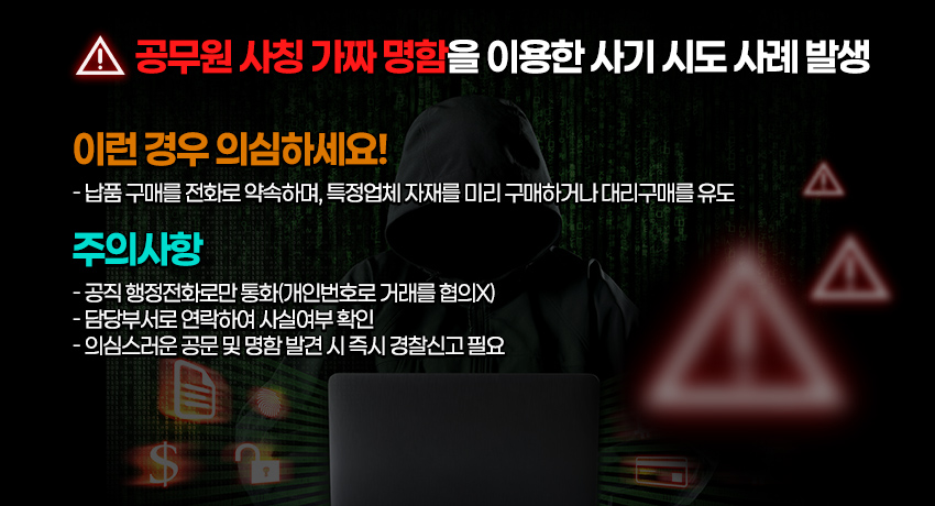 공무원 사칭 가짜 명함을 이용한 사기 시도 사례 발생

이런 경우 의심하세요!
-납품 구매를 전화로 약속하며, 특정업체 자재를 미리 구매하거나 대리구매를 유도

주의사항
- 공직 행정전화로만 통화(개인번호로 거래를 협의X)
- 담당부서로 연락하여 사실여부 확인
- 의심스러운 공문 및 명함 발견 시 즉시 경찰신고 필요